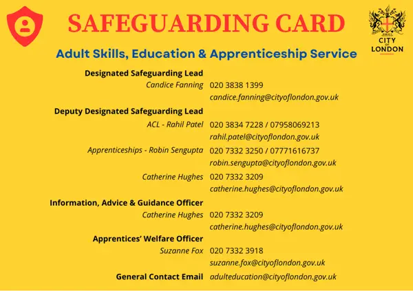 SAFEGUARDING CARD Adult Skills, Education & Apprenticeship Service Designated Safeguarding Lead Candice Fanning 020 3838 1399 candice.fanning@cityoflondon.gov.uk Deputy Designated Safeguarding Lead ACL - Rahil Patel 020 3834 7228 / 07958069213 rahil.patel@cityoflondon.gov.uk Apprenticeships - Robin Sengupta 020 7332 3250 / 07771616737 robin.sengupta@cityoflondon.gov.uk Catherine Hughes 020 7332 3209 catherine.hughes@cityoflondon.gov.uk Information, Advice & Guidance Officer Catherine Hughes 020 7332 3209 catherine.hughes@cityoflondon.gov.uk Apprentices' Welfare Officer Suzanne Fox 020 7332 3918 suzanne.fox@cityoflondon.gov.uk General Contact Email adulteducation@cityoflondon.gov.uk